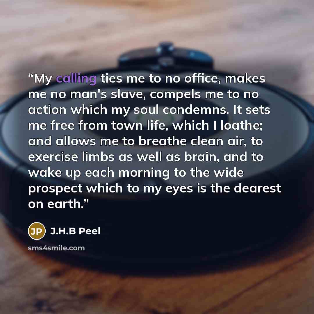 “My calling ties me to no office, makes me no man's slave, compels me to no action which my soul condemns. It sets me free from town life, which I loathe; and allows me to breathe clean air, to exercise limbs as well as brain, and to wake up each morning to the wide prospect which to my eyes is the…” quote by J.H.B Peel