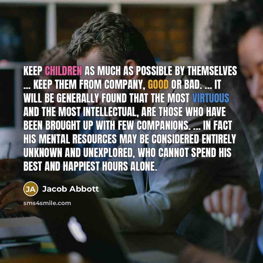 “Keep children as much as possible by themselves ... keep them from company, good or bad. ... It will be generally found that the most virtuous and the most intellectual, are those who have been brought up with few companions. ... in fact his mental resources may be considered entirely unknown and…” quote by Jacob Abbott