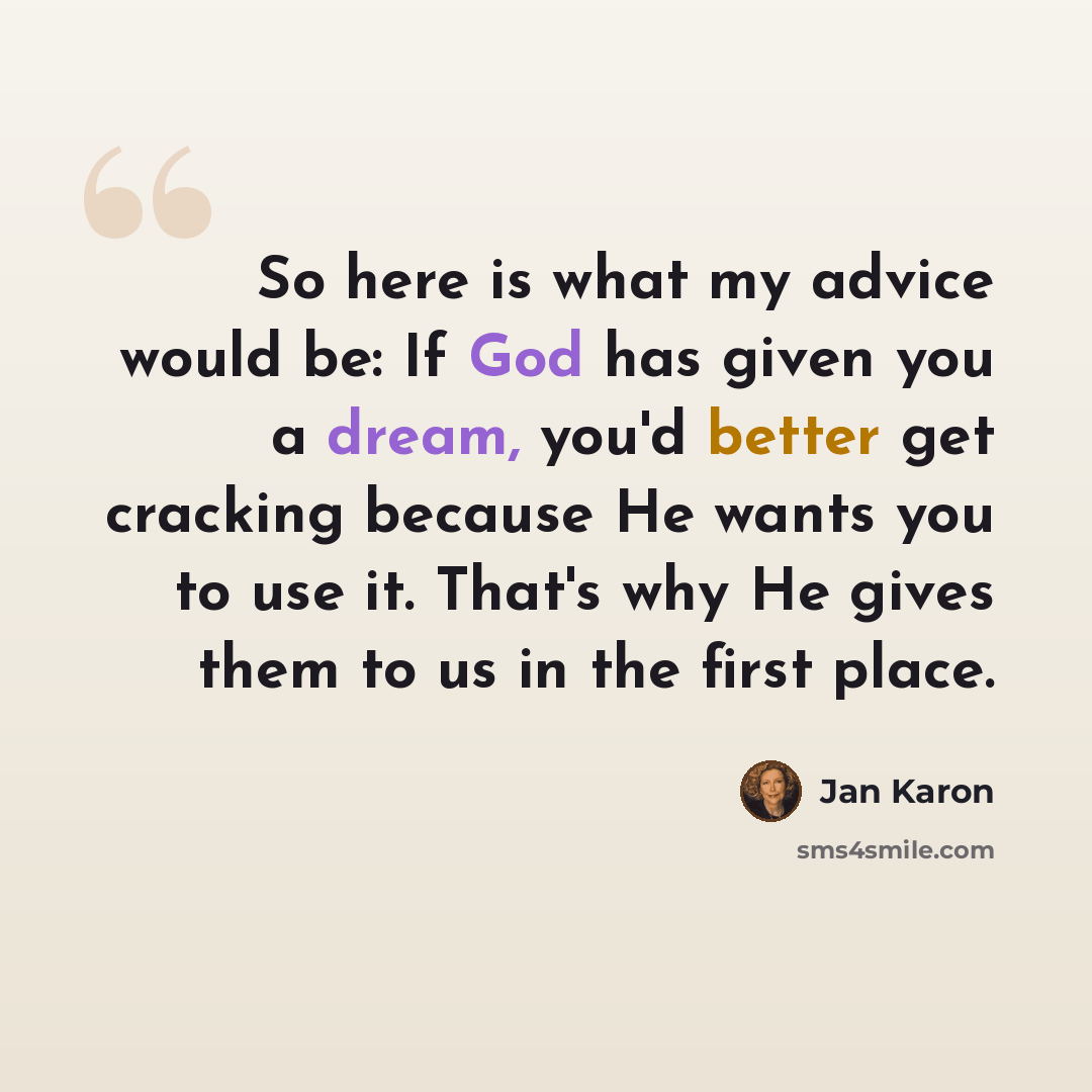 “So here is what my advice would be: If God has given you a dream, you'd better get cracking because He wants you to use it. That's why He gives them to us in the first place.” quote by Jan Karon