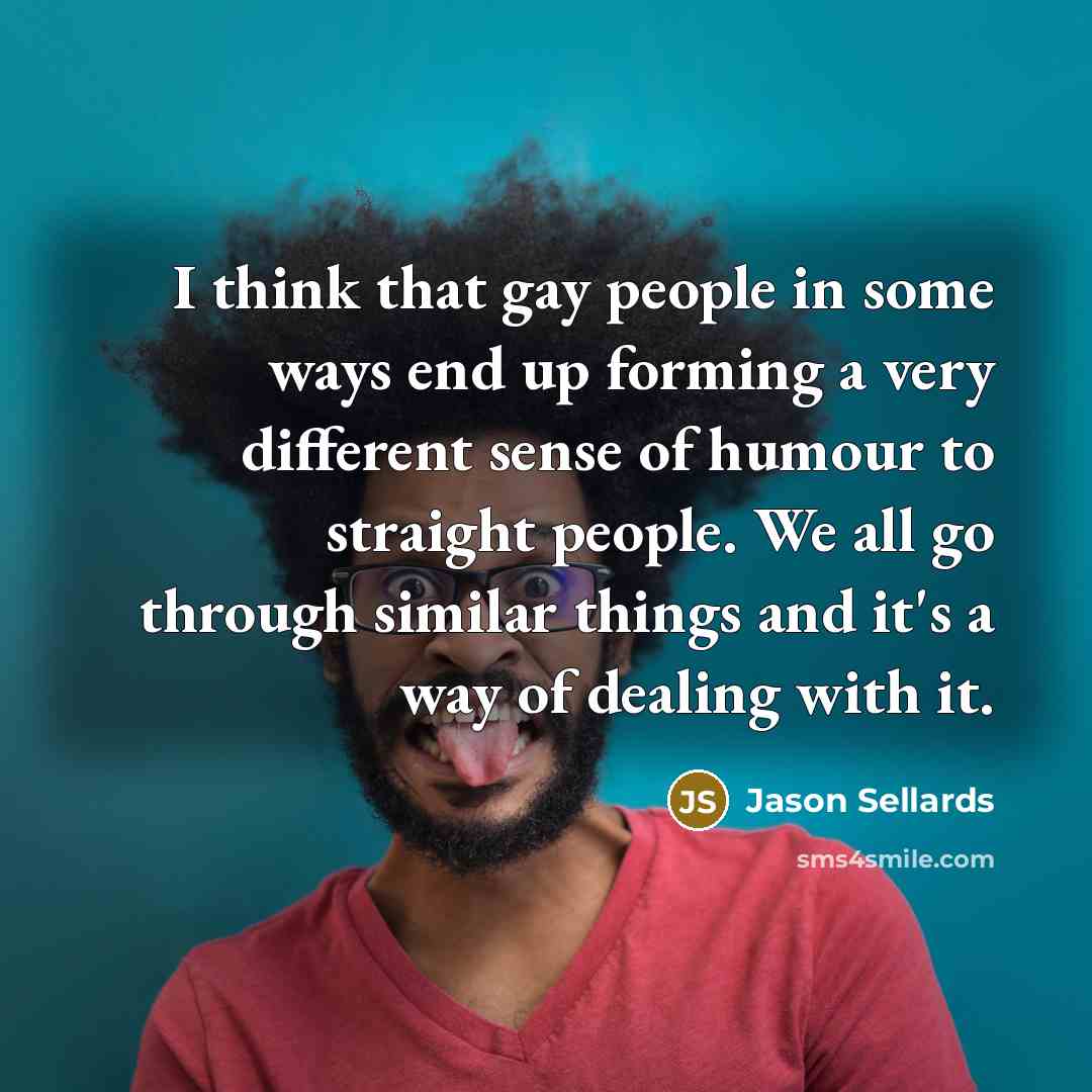 “I think that gay people in some ways end up forming a very different sense of humour to straight people. We all go through similar things and it's a way of dealing with it.” quote by Jason Sellards