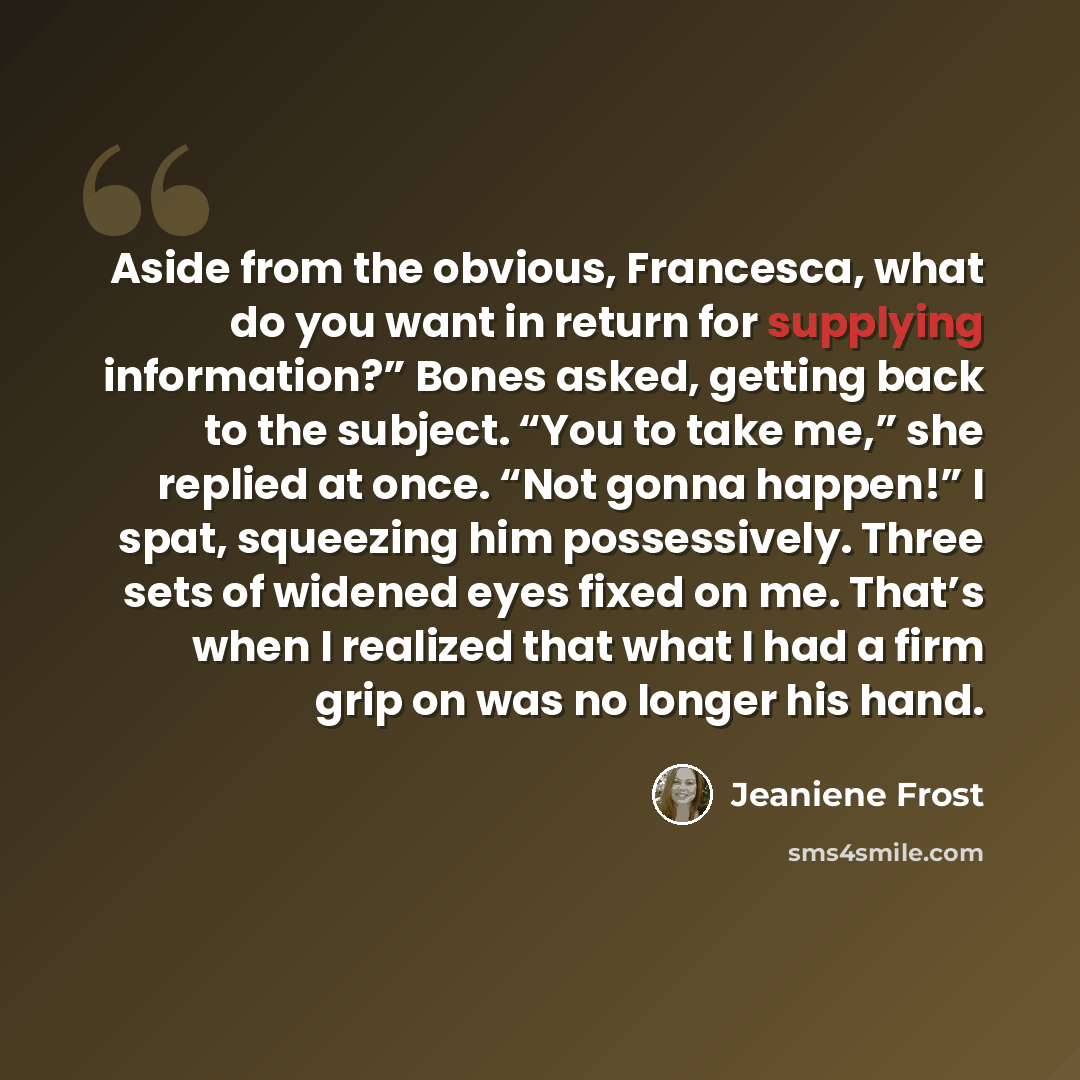 “Aside from the obvious, Francesca, what do you want in return for supplying information?” Bones asked, getting back to the subject. “You to take me,” she replied at once. “Not gonna happen!” I spat, squeezing him possessively. Three sets of widened eyes fixed on me. That’s when I realized that…” quote by Jeaniene Frost
