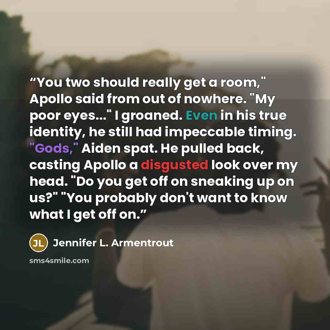 “You two should really get a room," Apollo said from out of nowhere. "My poor eyes..." I groaned. Even in his true identity, he still had impeccable timing. "Gods," Aiden spat. He pulled back, casting Apollo a disgusted look over my head. "Do you get off on sneaking up on us?" "You probably don't…” quote by Jennifer L. Armentrout