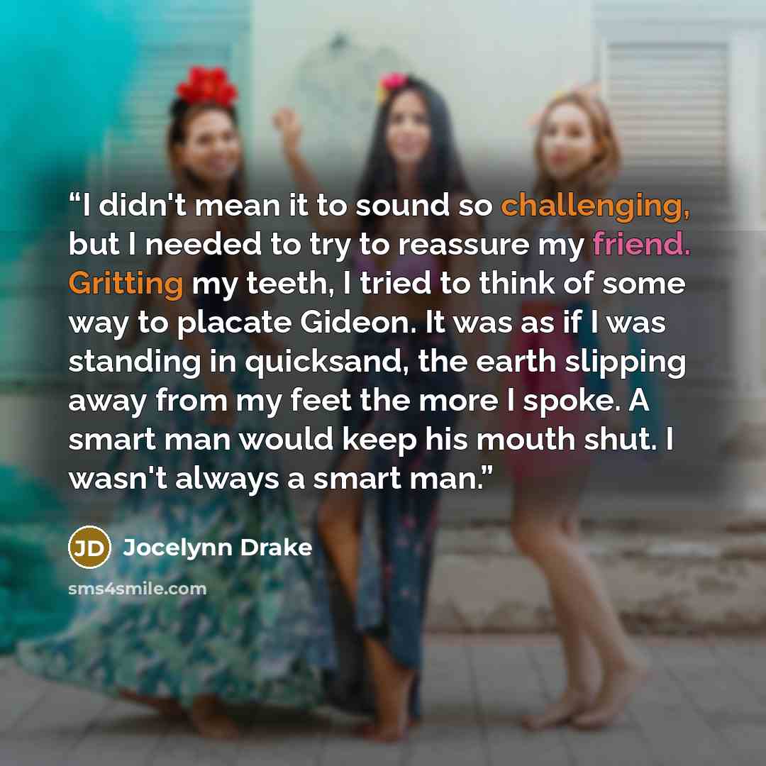 “I didn't mean it to sound so challenging, but I needed to try to reassure my friend. Gritting my teeth, I tried to think of some way to placate Gideon. It was as if I was standing in quicksand, the earth slipping away from my feet the more I spoke. A smart man would keep his mouth shut. I wasn't…” quote by Jocelynn Drake