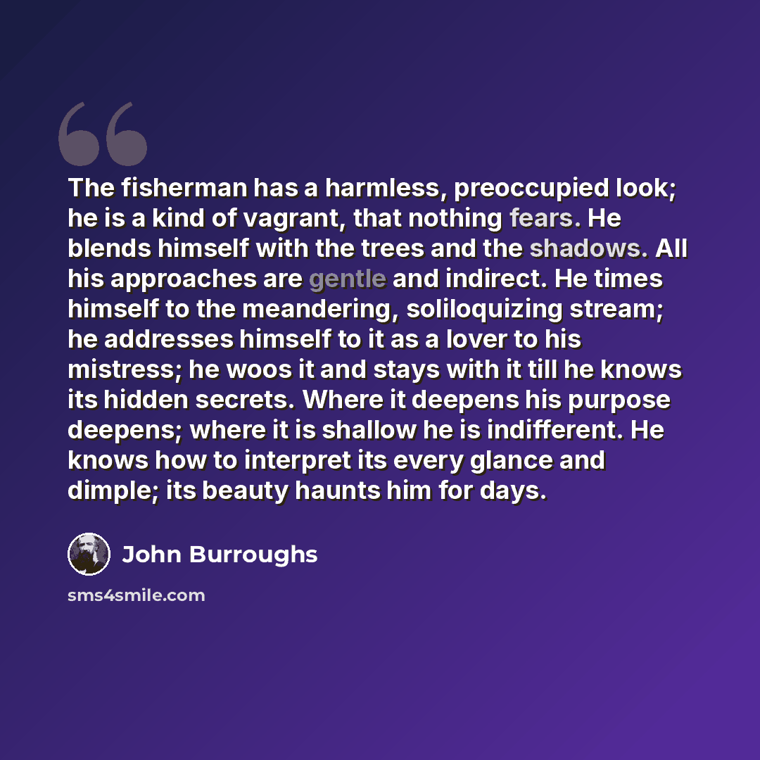 “The fisherman has a harmless, preoccupied look; he is a kind of vagrant, that nothing fears. He blends himself with the trees and the shadows. All his approaches are gentle and indirect. He times himself to the meandering, soliloquizing stream; he addresses himself to it as a lover to his…” quote by John Burroughs