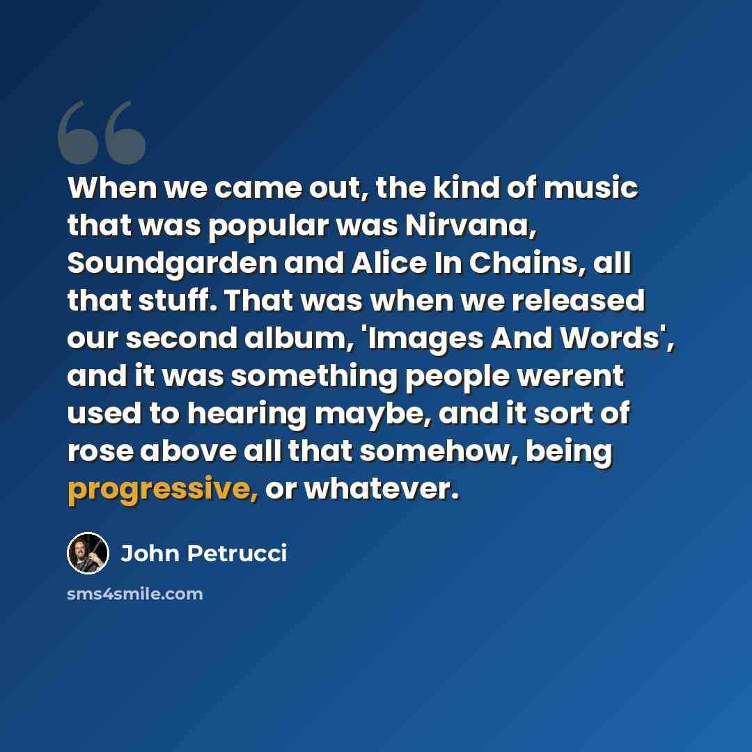 “When we came out, the kind of music that was popular was Nirvana, Soundgarden and Alice In Chains, all that stuff. That was when we released our second album, 'Images And Words', and it was something people werent used to hearing maybe, and it sort of rose above all that somehow, being…” quote by John Petrucci
