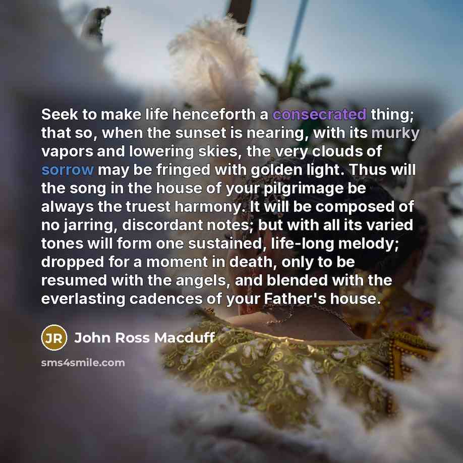 “Seek to make life henceforth a consecrated thing; that so, when the sunset is nearing, with its murky vapors and lowering skies, the very clouds of sorrow may be fringed with golden light. Thus will the song in the house of your pilgrimage be always the truest harmony. It will be composed of no…” quote by John Ross Macduff