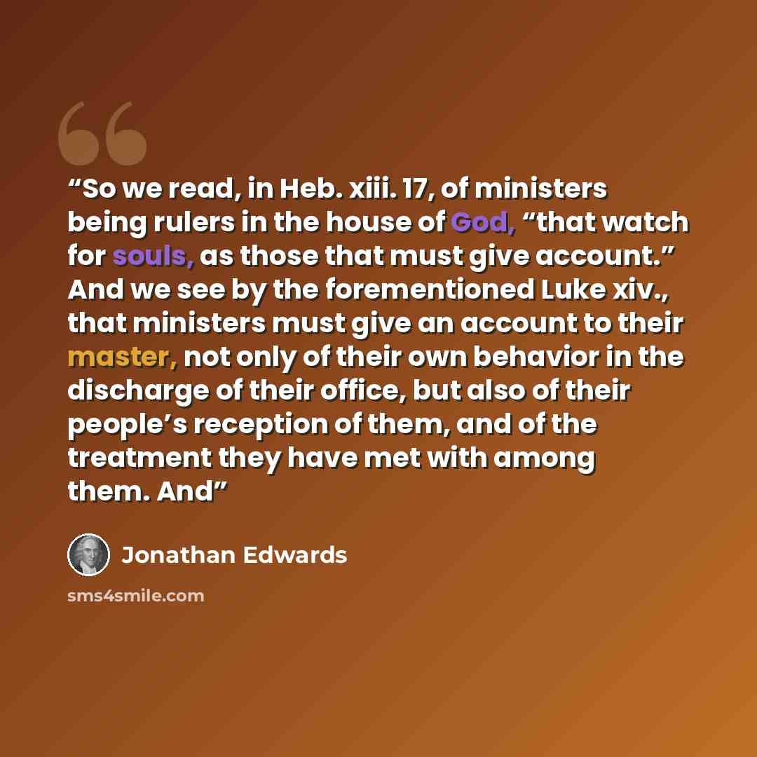 “So we read, in Heb. xiii. 17, of ministers being rulers in the house of God, “that watch for souls, as those that must give account.” And we see by the forementioned Luke xiv., that ministers must give an account to their master, not only of their own behavior in the discharge of their office, but…” quote by Jonathan Edwards