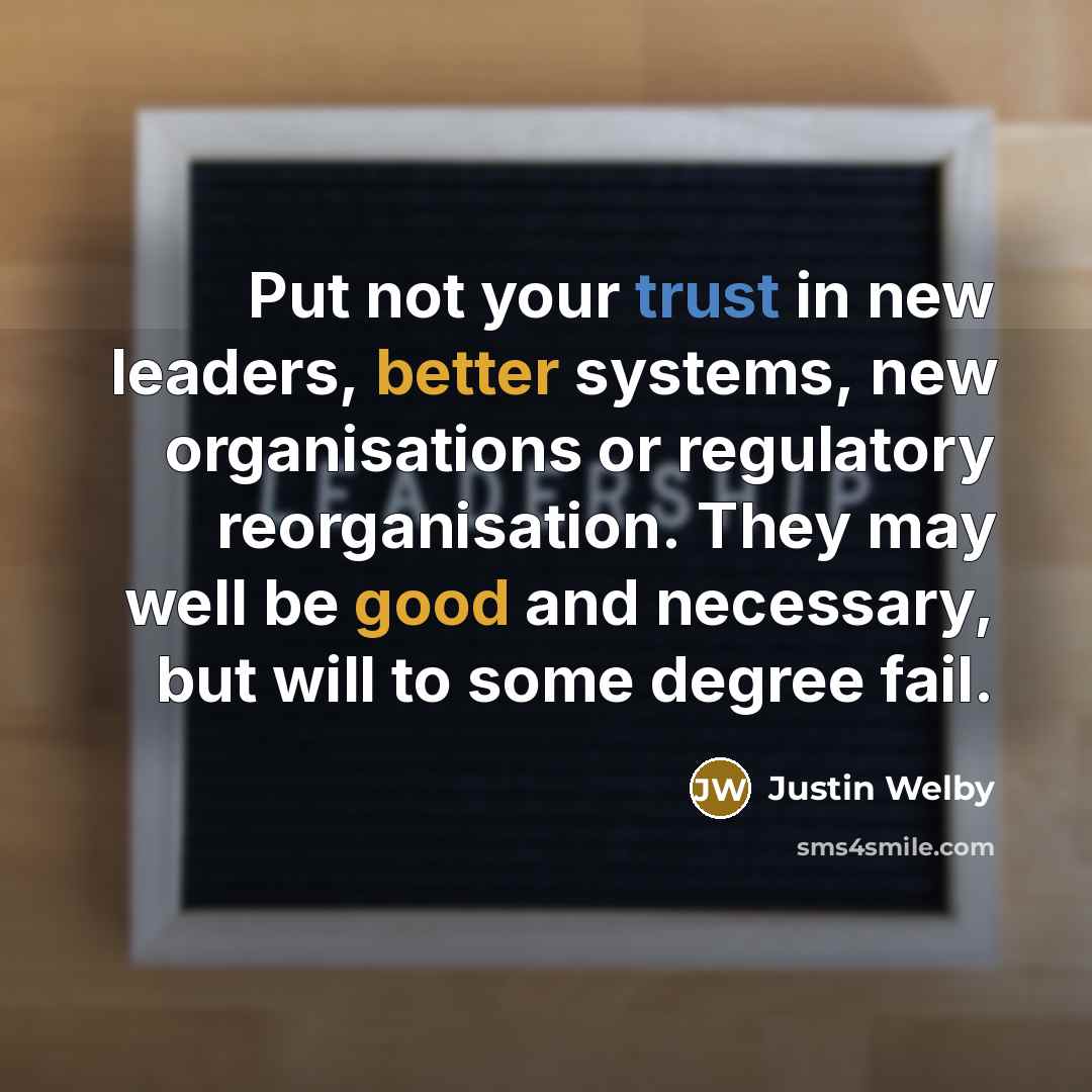 “Put not your trust in new leaders, better systems, new organisations or regulatory reorganisation. They may well be good and necessary, but will to some degree fail.” quote by Justin Welby