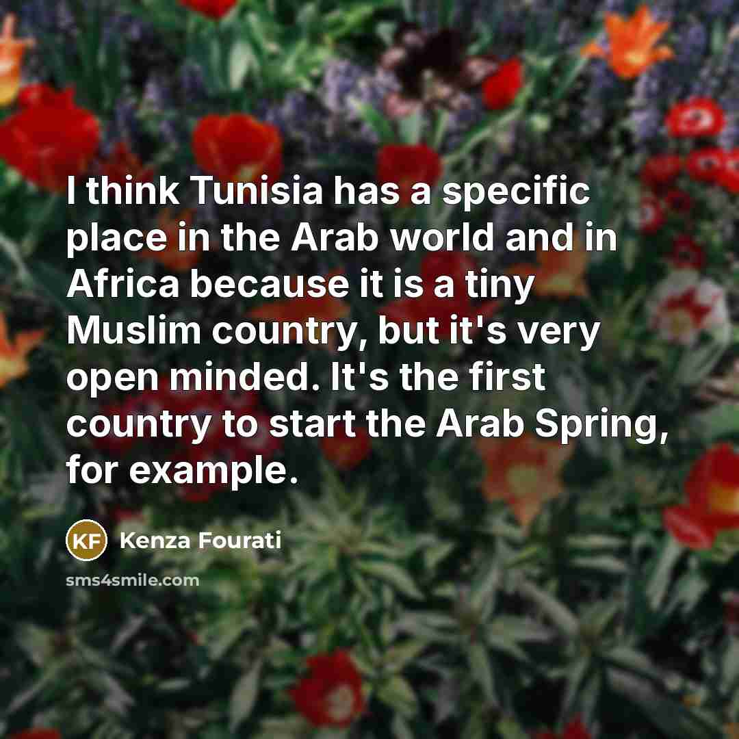 “I think Tunisia has a specific place in the Arab world and in Africa because it is a tiny Muslim country, but it's very open minded. It's the first country to start the Arab Spring, for example.” quote by Kenza Fourati