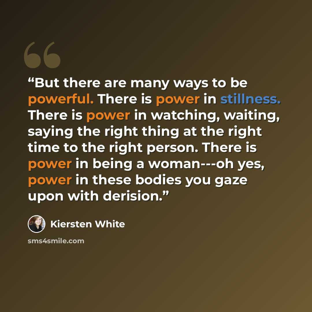 “But there are many ways to be powerful. There is power in stillness. There is power in watching, waiting, saying the right thing at the right time to the right person. There is power in being a woman---oh yes, power in these bodies you gaze upon with derision.” quote by Kiersten White