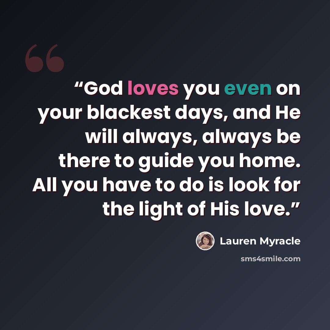 “God loves you even on your blackest days, and He will always, always be there to guide you home. All you have to do is look for the light of His love.” quote by Lauren Myracle