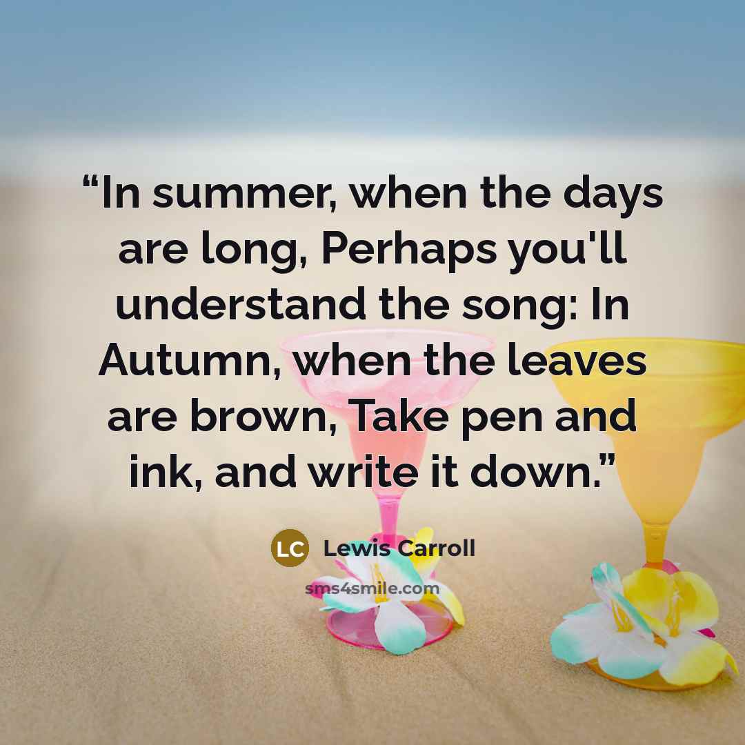 “In summer, when the days are long, Perhaps you'll understand the song: In Autumn, when the leaves are brown, Take pen and ink, and write it down.” quote by Lewis Carroll