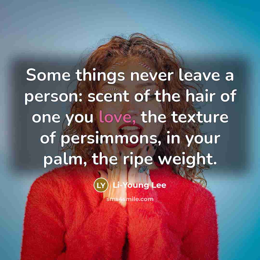“Some things never leave a person: scent of the hair of one you love, the texture of persimmons, in your palm, the ripe weight.” quote by Li-Young Lee