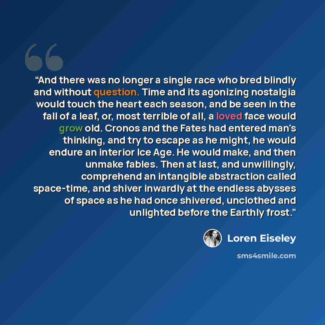 “And there was no longer a single race who bred blindly and without question. Time and its agonizing nostalgia would touch the heart each season, and be seen in the fall of a leaf, or, most terrible of all, a loved face would grow old. Cronos and the Fates had entered man's thinking, and try to…” quote by Loren Eiseley