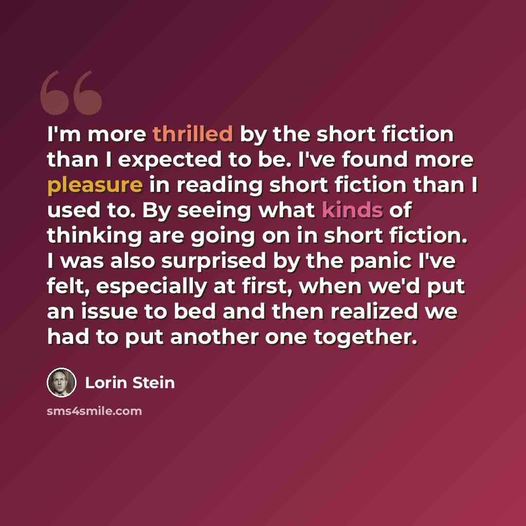 “I'm more thrilled by the short fiction than I expected to be. I've found more pleasure in reading short fiction than I used to. By seeing what kinds of thinking are going on in short fiction. I was also surprised by the panic I've felt, especially at first, when we'd put an issue to bed and then…” quote by Lorin Stein