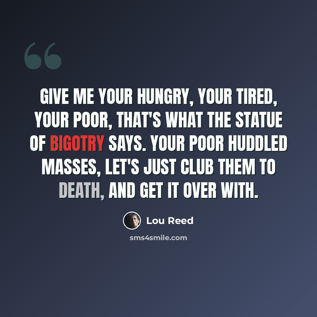 “Give me your hungry, your tired, your poor, that's what the Statue of Bigotry says. Your poor huddled masses, let's just club them to death, and get it over with.” quote by Lou Reed