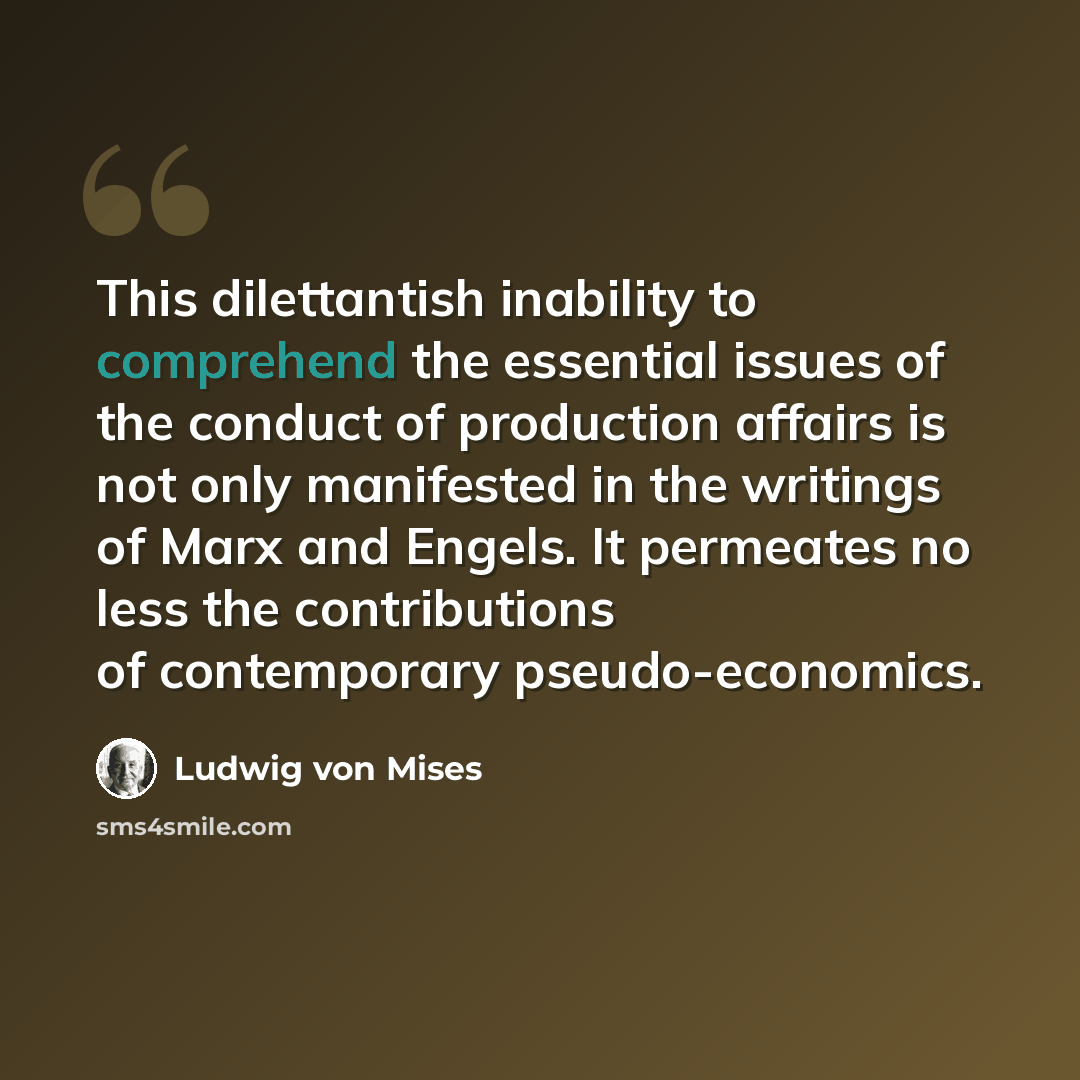 “This dilettantish inability to comprehend the essential issues of the conduct of production affairs is not only manifested in the writings of Marx and Engels. It permeates no less the contributions of contemporary pseudo-economics.” quote by Ludwig von Mises