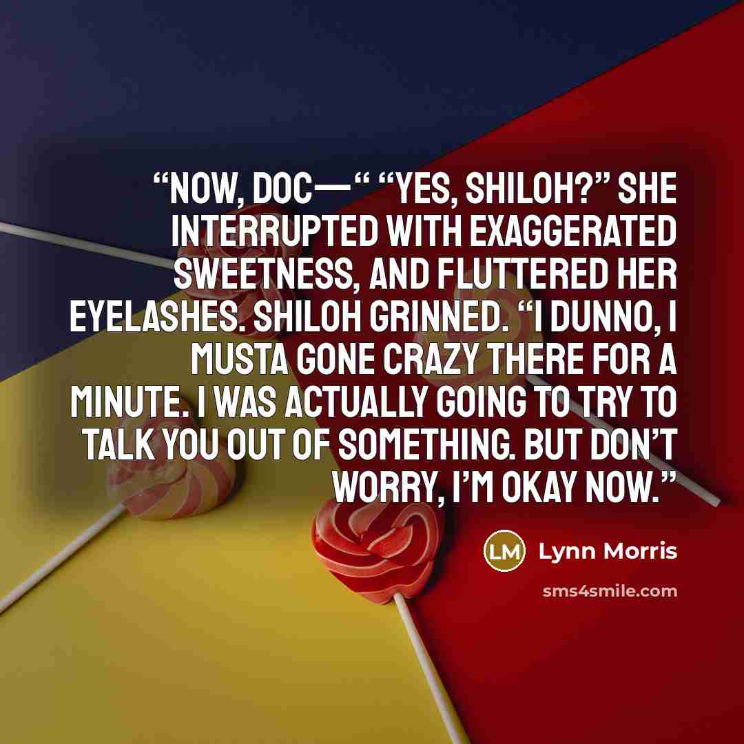 “Now, Doc—“ “Yes, Shiloh?” She interrupted with exaggerated sweetness, and fluttered her eyelashes. Shiloh grinned. “I dunno, I musta gone crazy there for a minute. I was actually going to try to talk you out of something. But don’t worry, I’m okay now.” quote by Lynn Morris