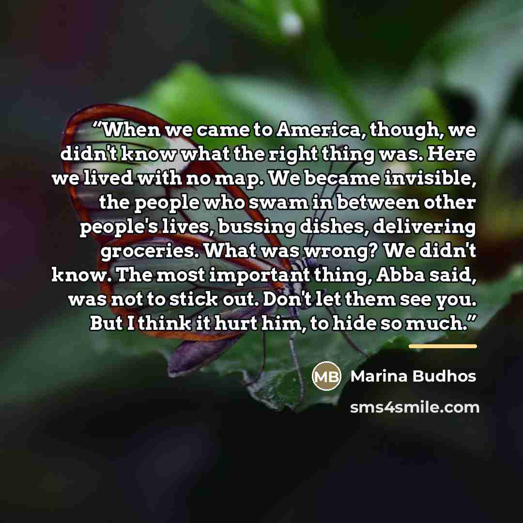 “When we came to America, though, we didn't know what the right thing was. Here we lived with no map. We became invisible, the people who swam in between other people's lives, bussing dishes, delivering groceries. What was wrong? We didn't know. The most important thing, Abba said, was not to stick…” quote by Marina Budhos