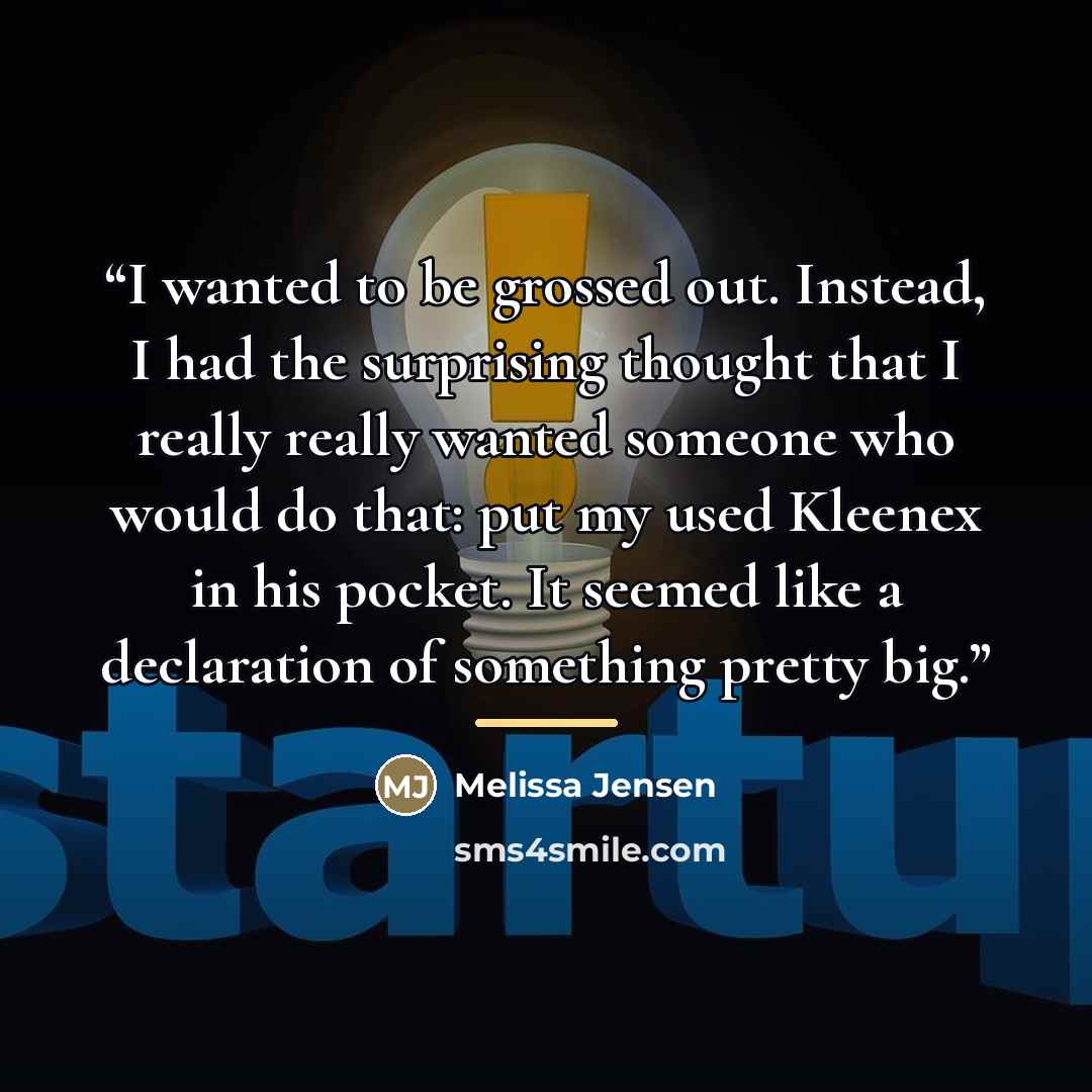 “I wanted to be grossed out. Instead, I had the surprising thought that I really really wanted someone who would do that: put my used Kleenex in his pocket. It seemed like a declaration of something pretty big.” quote by Melissa Jensen