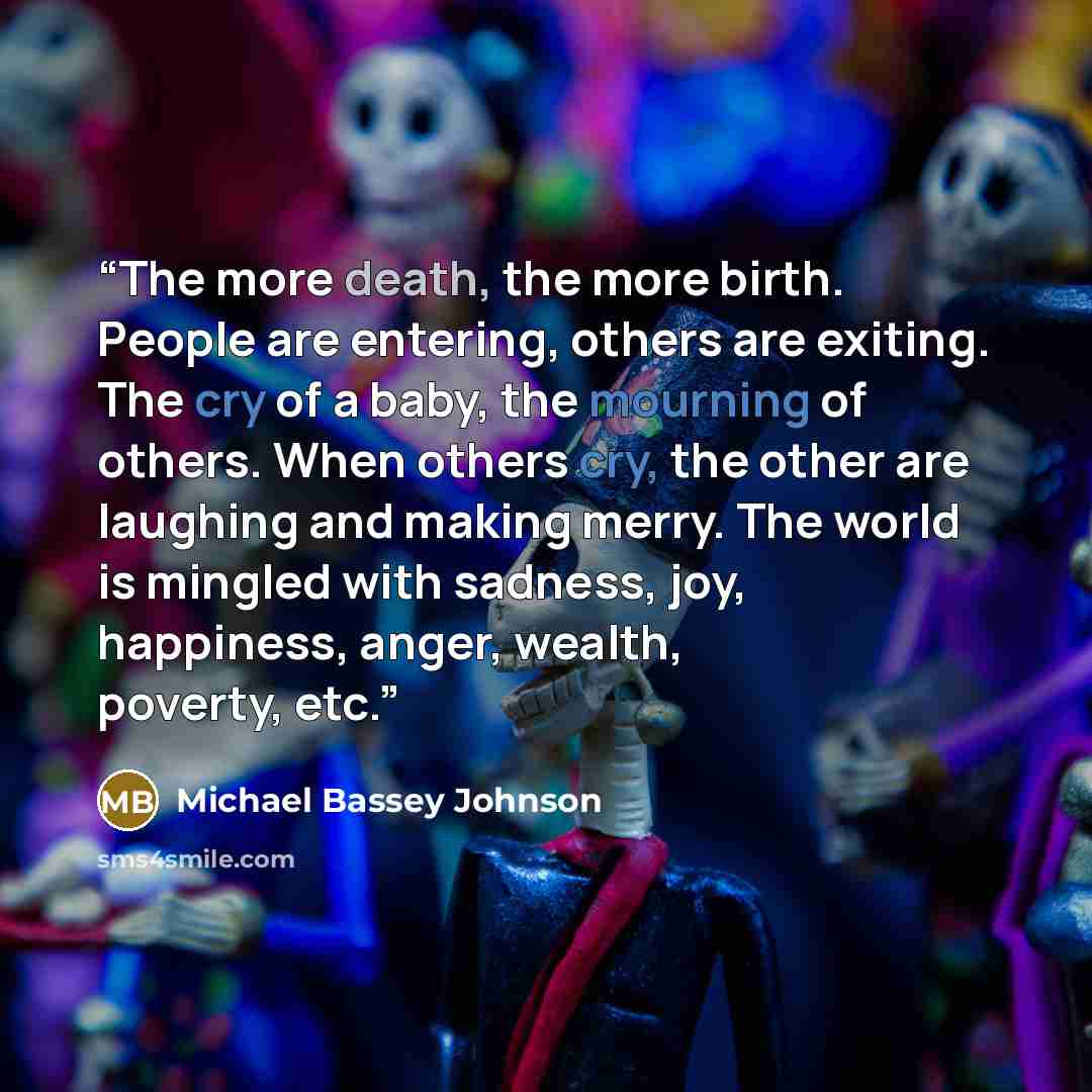 “The more death, the more birth. People are entering, others are exiting. The cry of a baby, the mourning of others. When others cry, the other are laughing and making merry. The world is mingled with sadness, joy, happiness, anger, wealth, poverty, etc.” quote by Michael Bassey Johnson