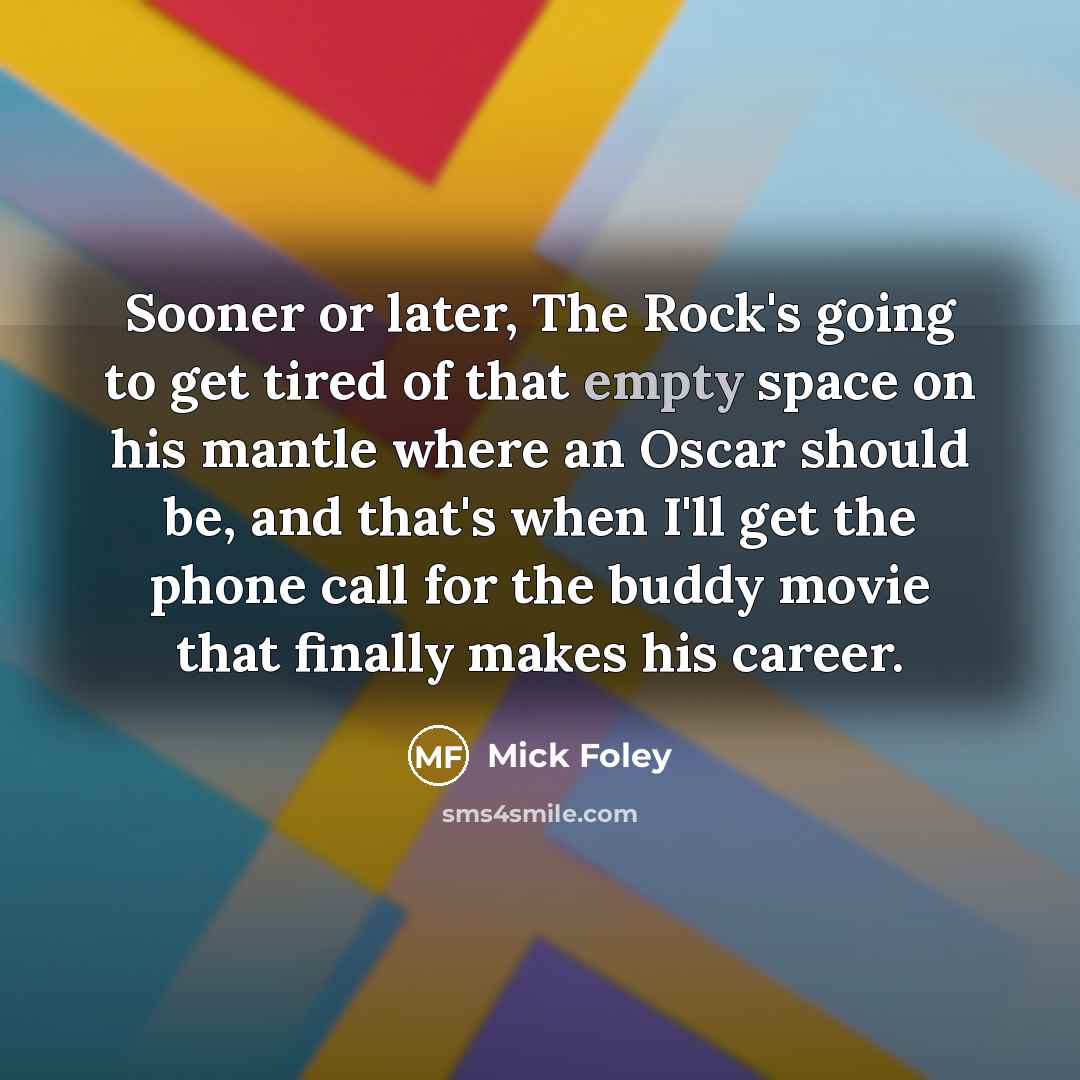“Sooner or later, The Rock's going to get tired of that empty space on his mantle where an Oscar should be, and that's when I'll get the phone call for the buddy movie that finally makes his career.” quote by Mick Foley