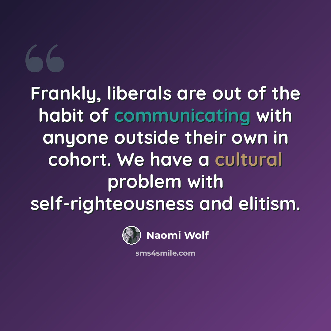“Frankly, liberals are out of the habit of communicating with anyone outside their own in cohort. We have a cultural problem with self-righteousness and elitism.” quote by Naomi Wolf
