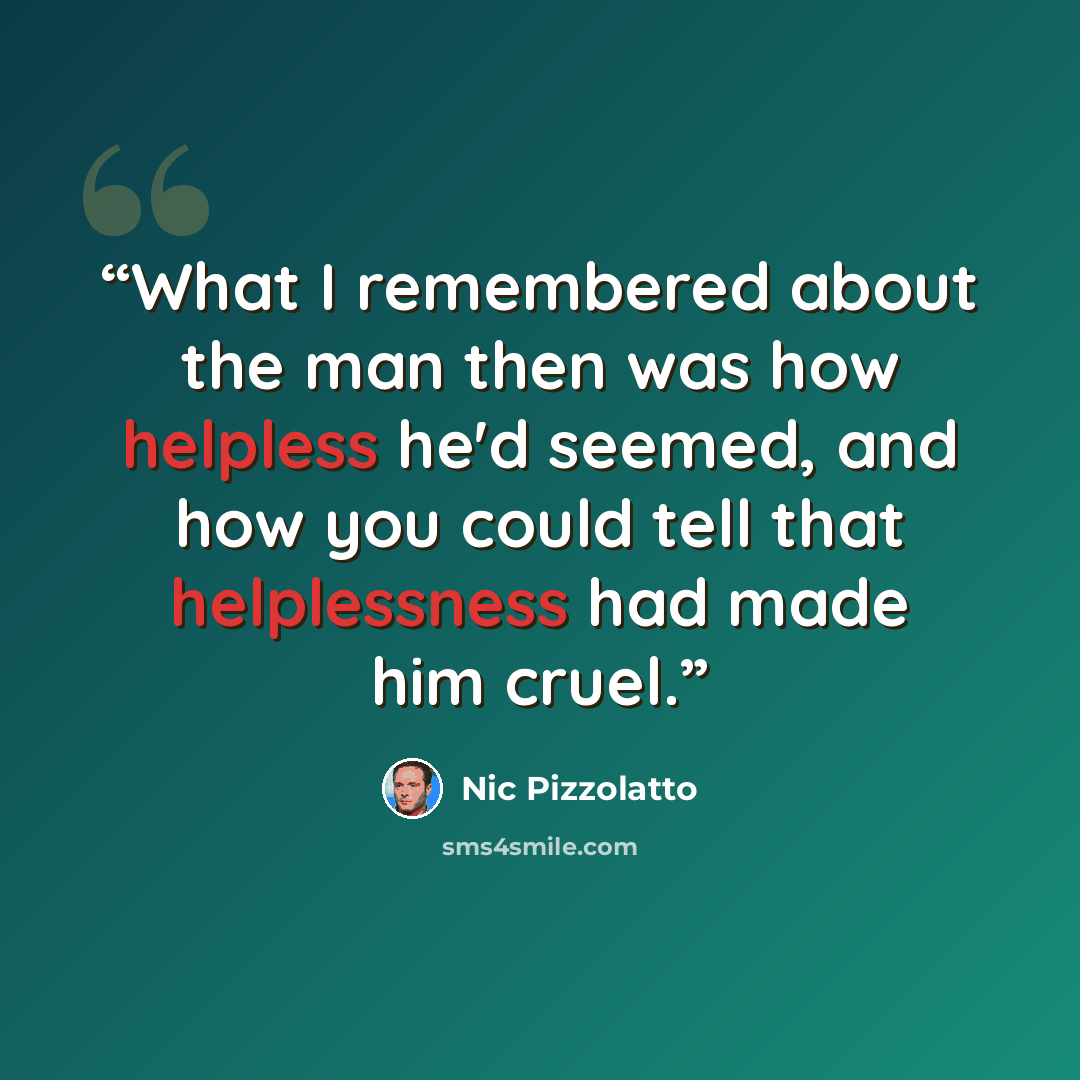 “What I remembered about the man then was how helpless he'd seemed, and how you could tell that helplessness had made him cruel.” quote by Nic Pizzolatto