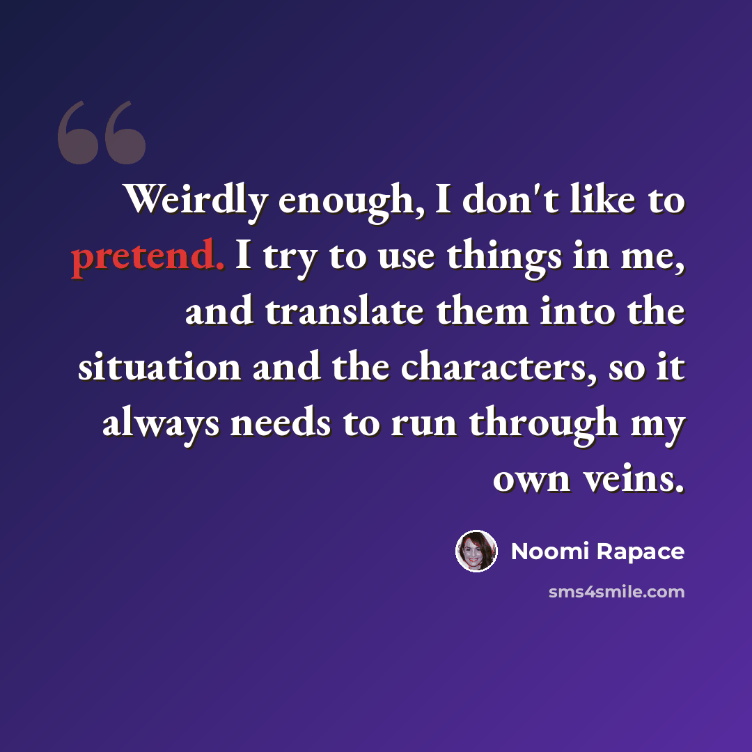 “Weirdly enough, I don't like to pretend. I try to use things in me, and translate them into the situation and the characters, so it always needs to run through my own veins.” quote by Noomi Rapace