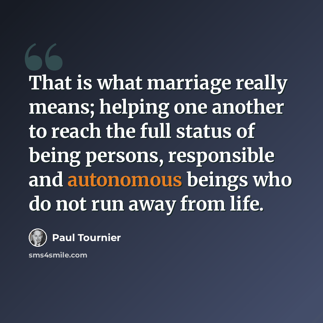 “That is what marriage really means; helping one another to reach the full status of being persons, responsible and autonomous beings who do not run away from life.” quote by Paul Tournier