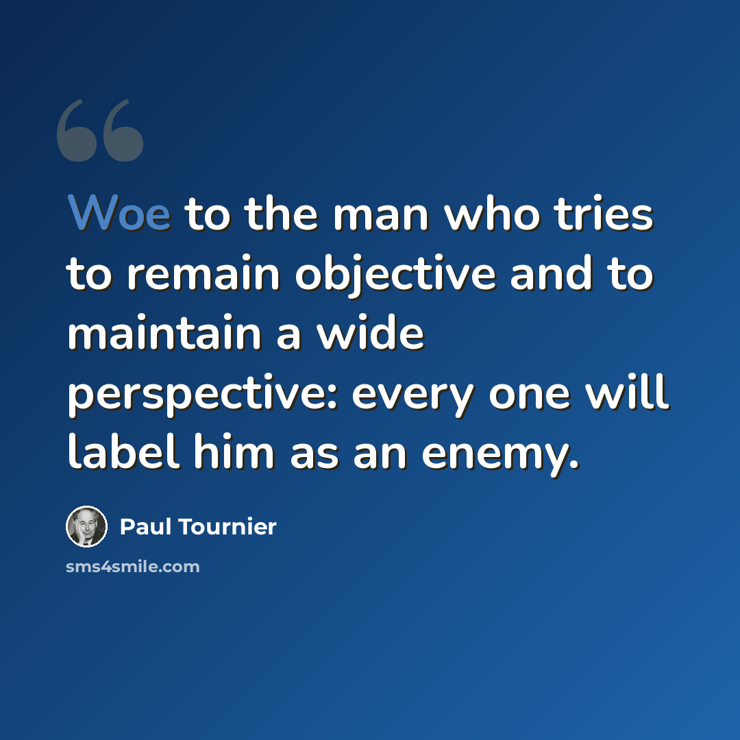 “Woe to the man who tries to remain objective and to maintain a wide perspective: every one will label him as an enemy.” quote by Paul Tournier