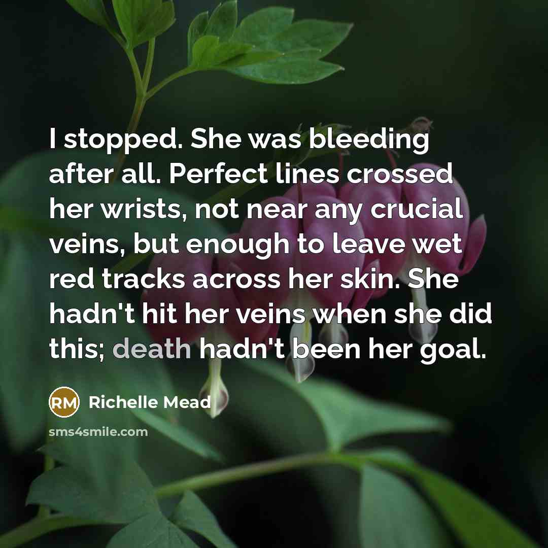 “I stopped. She was bleeding after all. Perfect lines crossed her wrists, not near any crucial veins, but enough to leave wet red tracks across her skin. She hadn't hit her veins when she did this; death hadn't been her goal.” quote by Richelle Mead