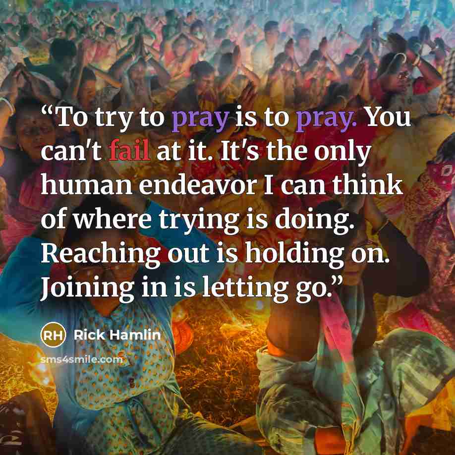 “To try to pray is to pray. You can't fail at it. It's the only human endeavor I can think of where trying is doing. Reaching out is holding on. Joining in is letting go.” quote by Rick Hamlin