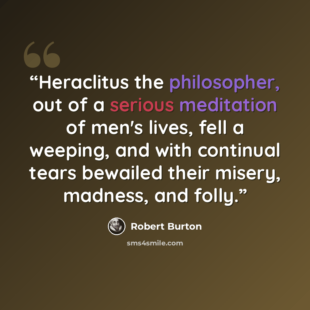 “Heraclitus the philosopher, out of a serious meditation of men's lives, fell a weeping, and with continual tears bewailed their misery, madness, and folly.” quote by Robert Burton