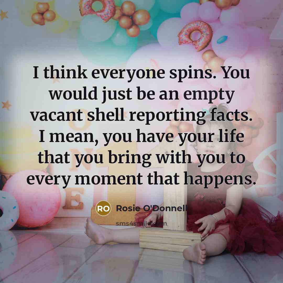 “I think everyone spins. You would just be an empty vacant shell reporting facts. I mean, you have your life that you bring with you to every moment that happens.” quote by Rosie O'Donnell