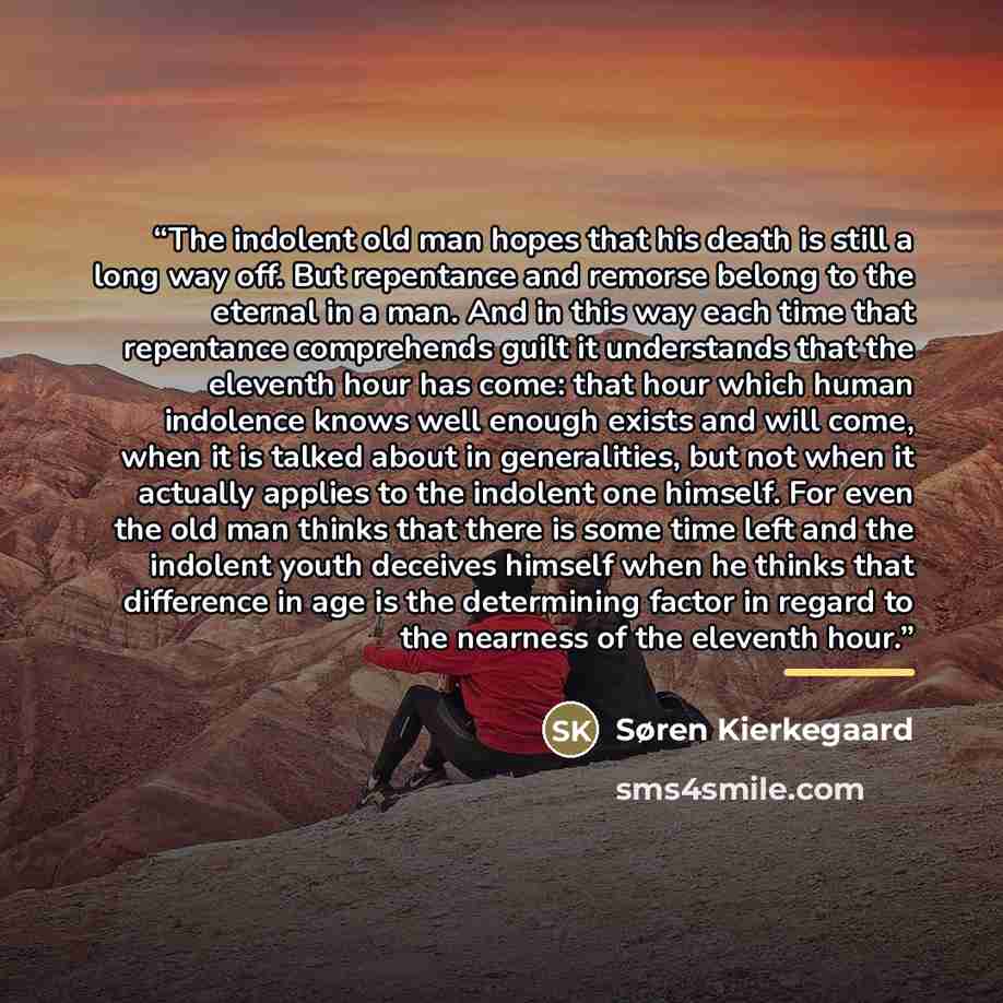 “The indolent old man hopes that his death is still a long way off. But repentance and remorse belong to the eternal in a man. And in this way each time that repentance comprehends guilt it understands that the eleventh hour has come: that hour which human indolence knows well enough exists and…” quote by Søren Kierkegaard