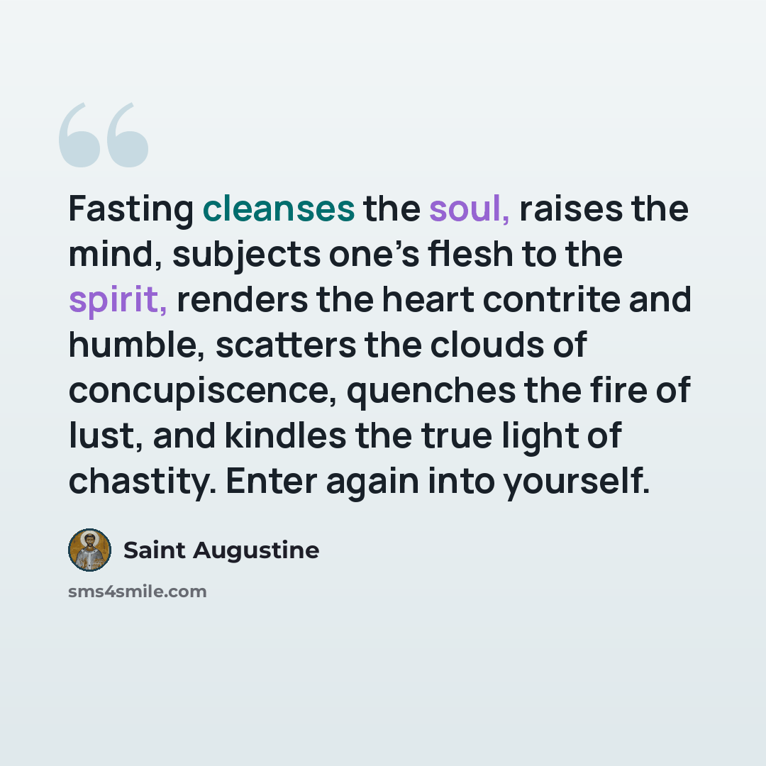 “Fasting cleanses the soul, raises the mind, subjects one’s flesh to the spirit, renders the heart contrite and humble, scatters the clouds of concupiscence, quenches the fire of lust, and kindles the true light of chastity. Enter again into yourself.” quote by Saint Augustine
