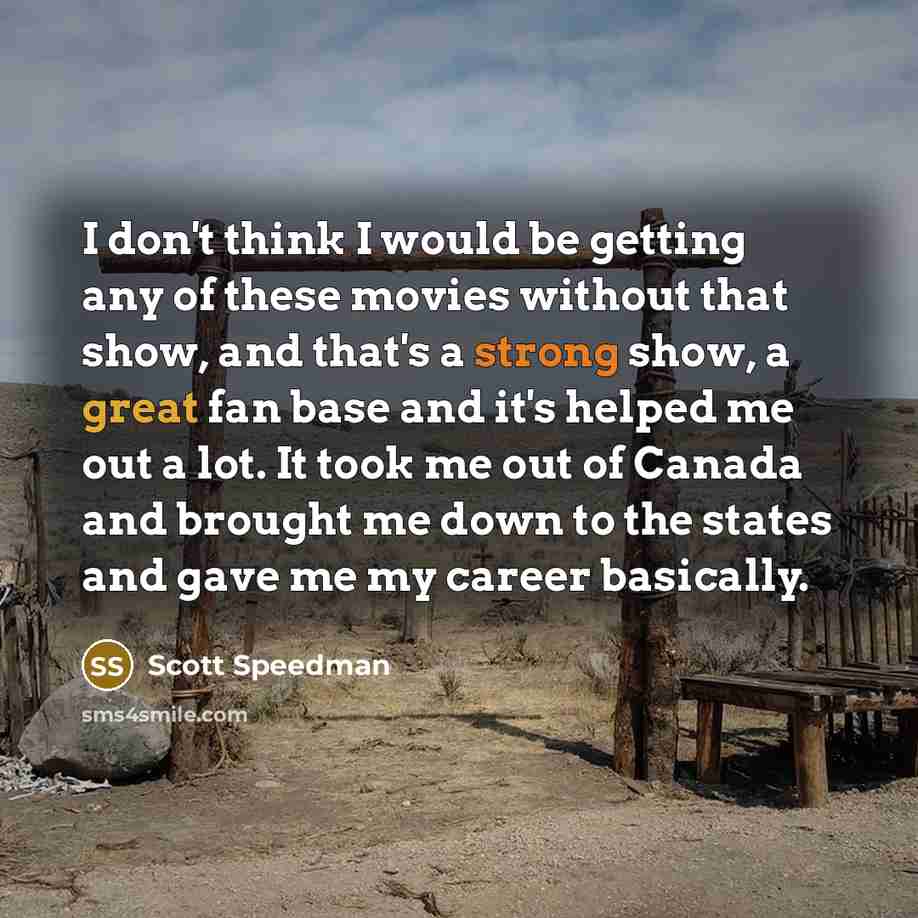 “I don't think I would be getting any of these movies without that show, and that's a strong show, a great fan base and it's helped me out a lot. It took me out of Canada and brought me down to the states and gave me my career basically.” quote by Scott Speedman