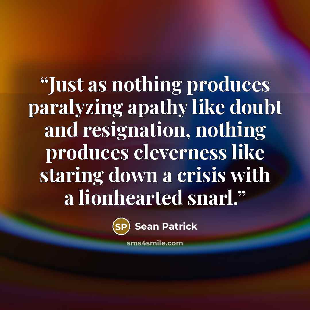 “Just as nothing produces paralyzing apathy like doubt and resignation, nothing produces cleverness like staring down a crisis with a lionhearted snarl.” quote by Sean Patrick