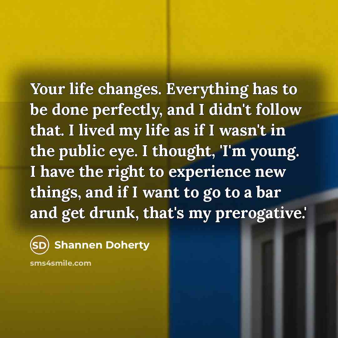 “Your life changes. Everything has to be done perfectly, and I didn't follow that. I lived my life as if I wasn't in the public eye. I thought, 'I'm young. I have the right to experience new things, and if I want to go to a bar and get drunk, that's my prerogative.'” quote by Shannen Doherty