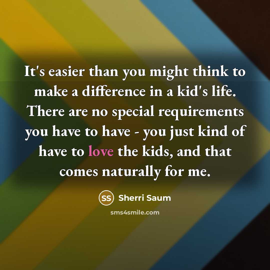 “It's easier than you might think to make a difference in a kid's life. There are no special requirements you have to have - you just kind of have to love the kids, and that comes naturally for me.” quote by Sherri Saum
