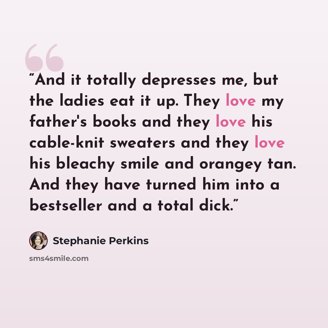 “And it totally depresses me, but the ladies eat it up. They love my father's books and they love his cable-knit sweaters and they love his bleachy smile and orangey tan. And they have turned him into a bestseller and a total dick.” quote by Stephanie Perkins