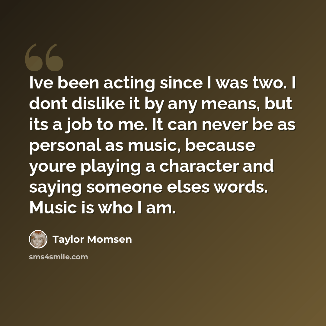 “Ive been acting since I was two. I dont dislike it by any means, but its a job to me. It can never be as personal as music, because youre playing a character and saying someone elses words. Music is who I am.” quote by Taylor Momsen