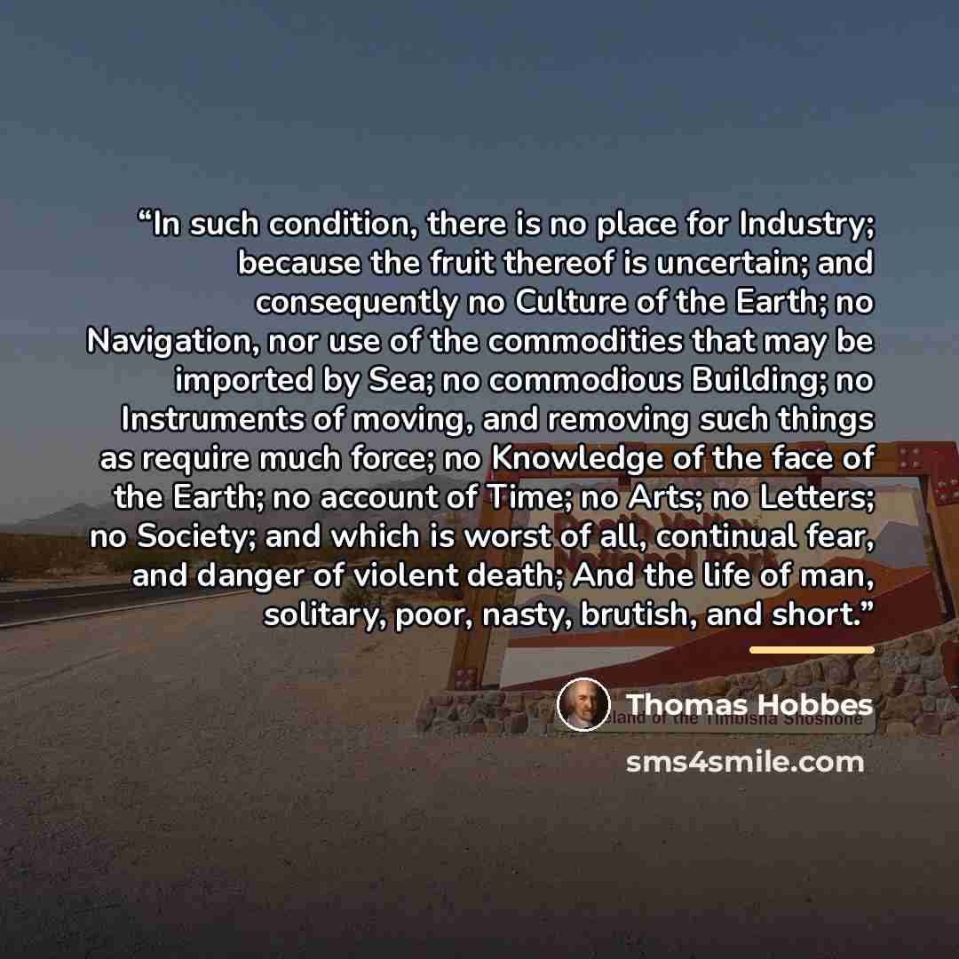 “In such condition, there is no place for Industry; because the fruit thereof is uncertain; and consequently no Culture of the Earth; no Navigation, nor use of the commodities that may be imported by Sea; no commodious Building; no Instruments of moving, and removing such things as require much…” quote by Thomas Hobbes