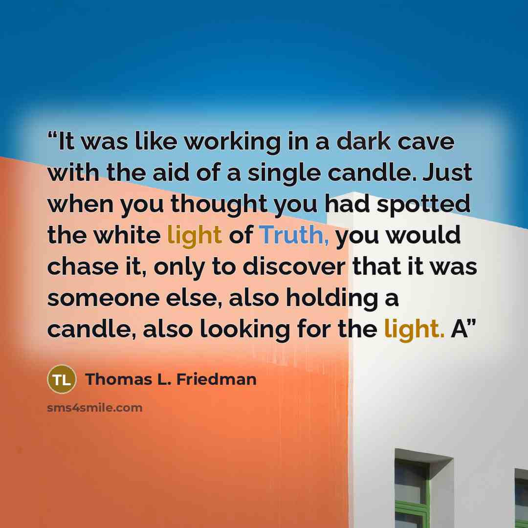 “It was like working in a dark cave with the aid of a single candle. Just when you thought you had spotted the white light of Truth, you would chase it, only to discover that it was someone else, also holding a candle, also looking for the light. A” quote by Thomas L. Friedman