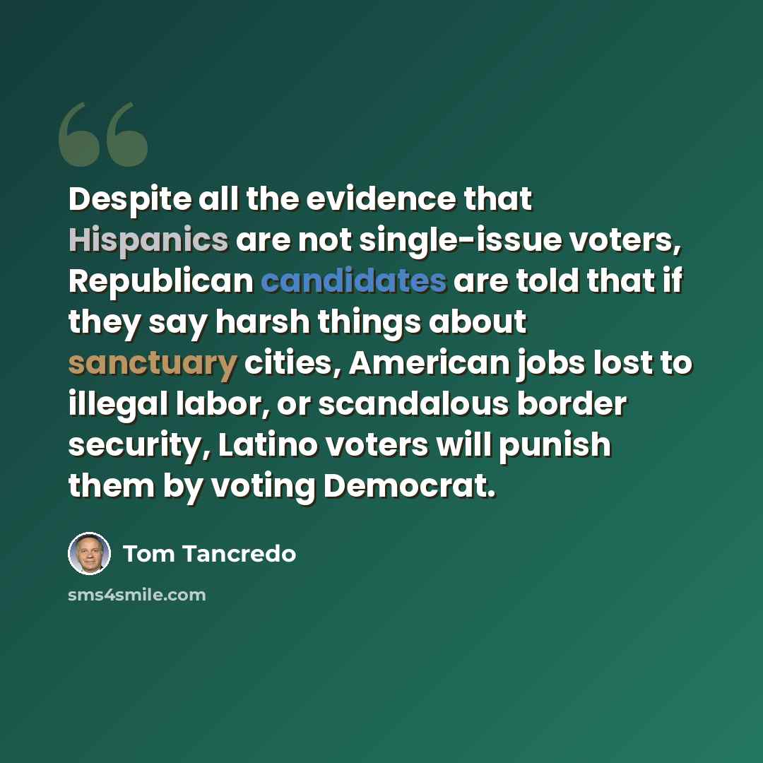 “Despite all the evidence that Hispanics are not single-issue voters, Republican candidates are told that if they say harsh things about sanctuary cities, American jobs lost to illegal labor, or scandalous border security, Latino voters will punish them by voting Democrat.” quote by Tom Tancredo