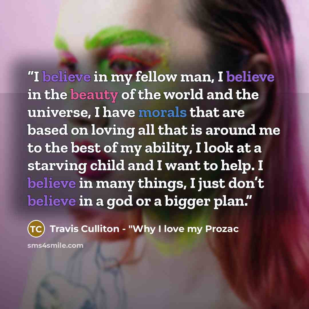 “I believe in my fellow man, I believe in the beauty of the world and the universe, I have morals that are based on loving all that is around me to the best of my ability, I look at a starving child and I want to help. I believe in many things, I just don’t believe in a god or a bigger plan.” quote by Travis Culliton - "Why I love my Prozac