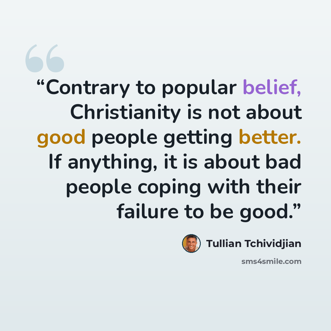 “Contrary to popular belief, Christianity is not about good people getting better. If anything, it is about bad people coping with their failure to be good.” quote by Tullian Tchividjian