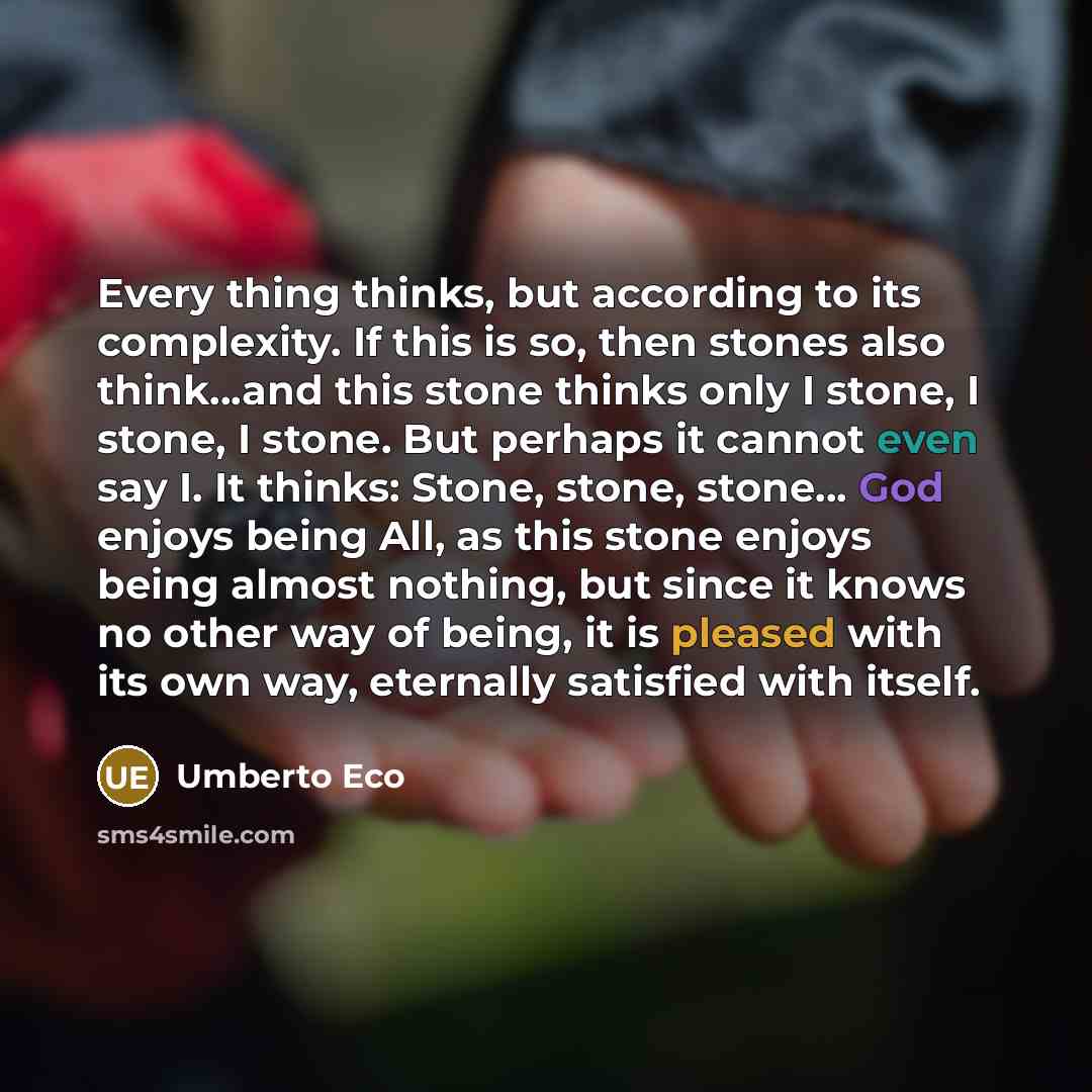 “Every thing thinks, but according to its complexity. If this is so, then stones also think...and this stone thinks only I stone, I stone, I stone. But perhaps it cannot even say I. It thinks: Stone, stone, stone... God enjoys being All, as this stone enjoys being almost nothing, but since it knows…” quote by Umberto Eco