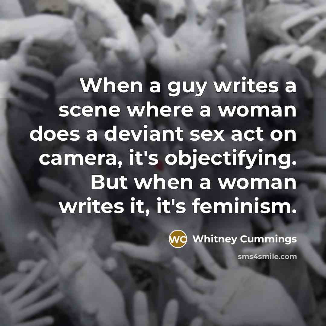 “When a guy writes a scene where a woman does a deviant sex act on camera, it's objectifying. But when a woman writes it, it's feminism.” quote by Whitney Cummings